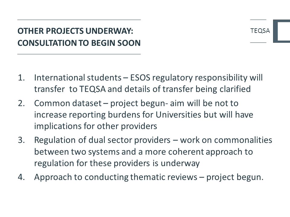 OTHER PROJECTS UNDERWAY: CONSULTATION TO BEGIN SOON 1.International students – ESOS regulatory responsibility will transfer to TEQSA and details of transfer being clarified 2.Common dataset – project begun- aim will be not to increase reporting burdens for Universities but will have implications for other providers 3.Regulation of dual sector providers – work on commonalities between two systems and a more coherent approach to regulation for these providers is underway 4.Approach to conducting thematic reviews – project begun.