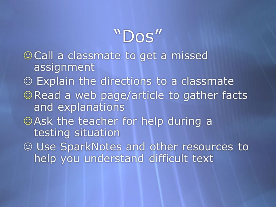 Dos Call a classmate to get a missed assignment Explain the directions to a classmate Read a web page/article to gather facts and explanations Ask the teacher for help during a testing situation Use SparkNotes and other resources to help you understand difficult text Call a classmate to get a missed assignment Explain the directions to a classmate Read a web page/article to gather facts and explanations Ask the teacher for help during a testing situation Use SparkNotes and other resources to help you understand difficult text