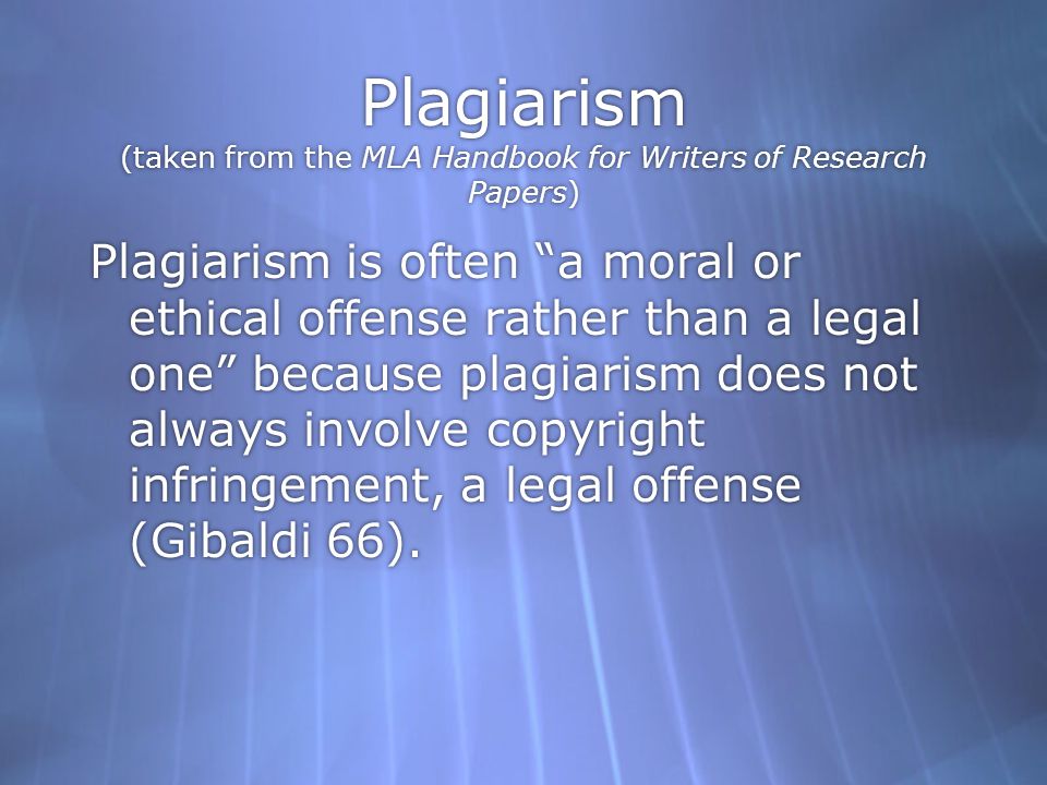 Plagiarism (taken from the MLA Handbook for Writers of Research Papers) Plagiarism is often a moral or ethical offense rather than a legal one because plagiarism does not always involve copyright infringement, a legal offense (Gibaldi 66).