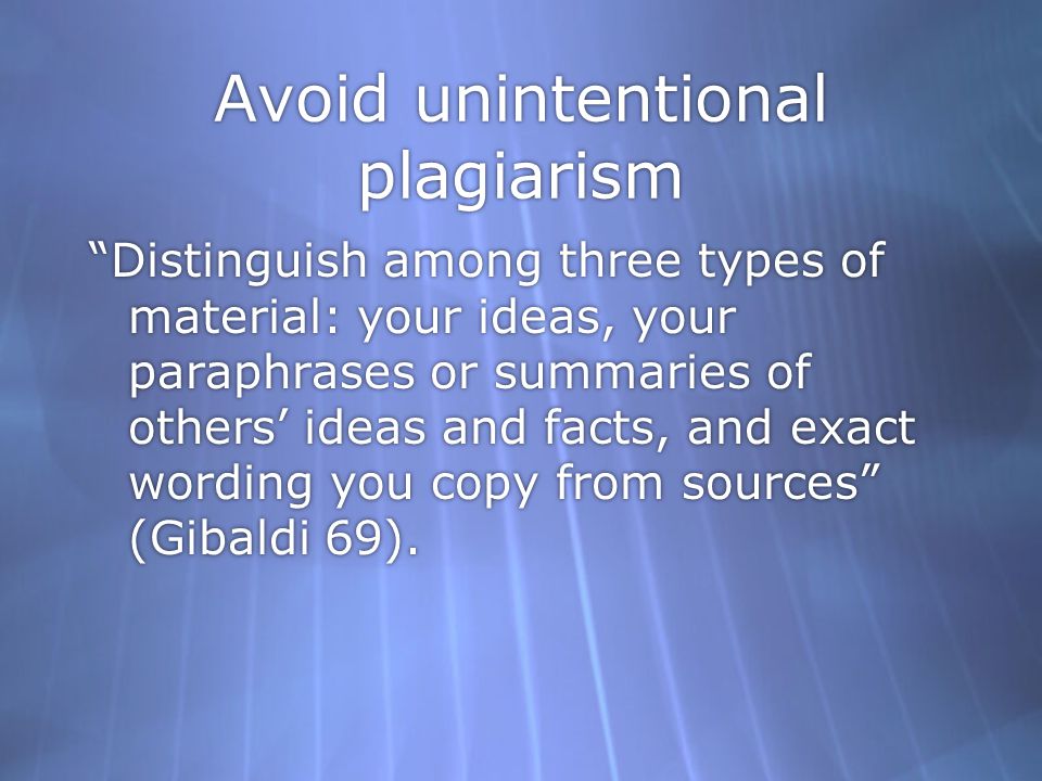 Avoid unintentional plagiarism Distinguish among three types of material: your ideas, your paraphrases or summaries of others’ ideas and facts, and exact wording you copy from sources (Gibaldi 69).