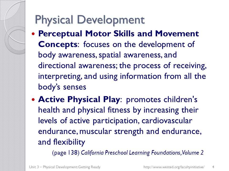 Physical Development Perceptual Motor Skills and Movement Concepts: focuses on the development of body awareness, spatial awareness, and directional awareness; the process of receiving, interpreting, and using information from all the body’s senses Active Physical Play: promotes children s health and physical fitness by increasing their levels of active participation, cardiovascular endurance, muscular strength and endurance, and flexibility (page 138) California Preschool Learning Foundations, Volume 2 Unit 3 – Physical Development: Getting Readyhttp://  4
