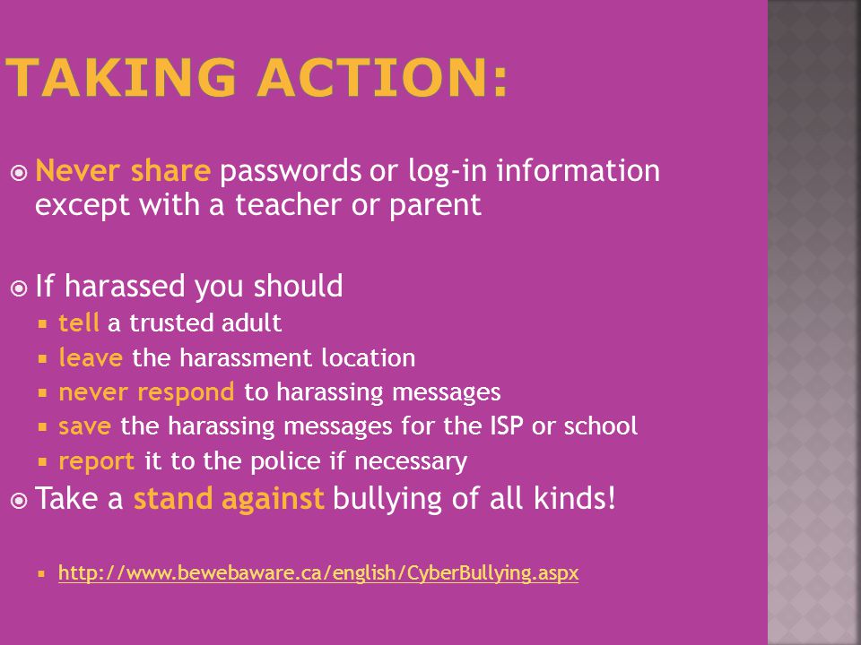  Never share passwords or log-in information except with a teacher or parent  If harassed you should  tell a trusted adult  leave the harassment location  never respond to harassing messages  save the harassing messages for the ISP or school  report it to the police if necessary  Take a stand against bullying of all kinds.