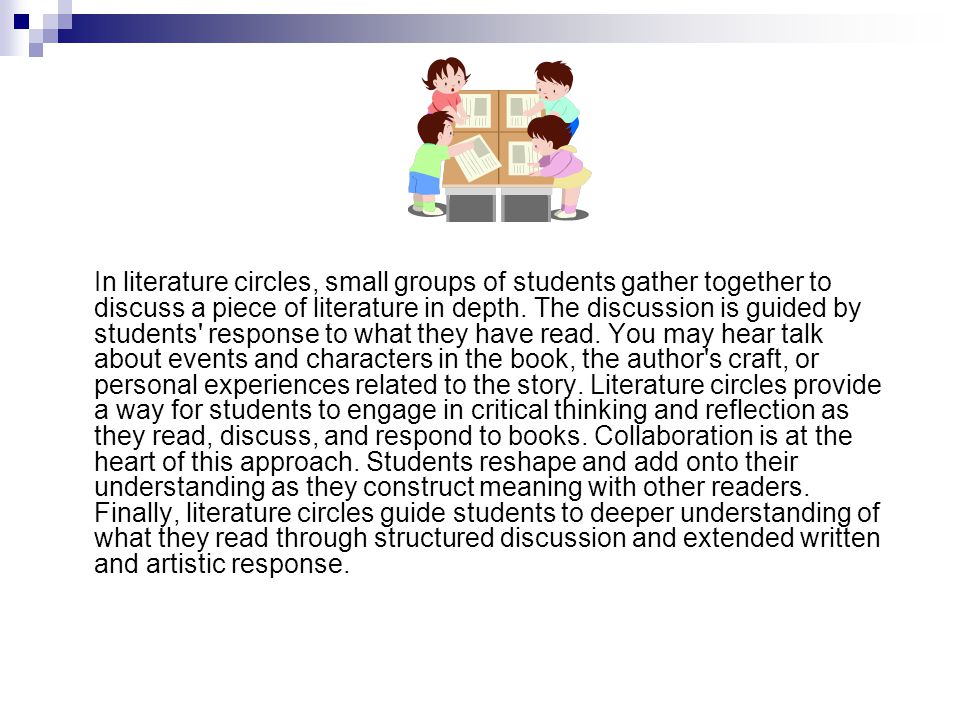 In literature circles, small groups of students gather together to discuss a piece of literature in depth.