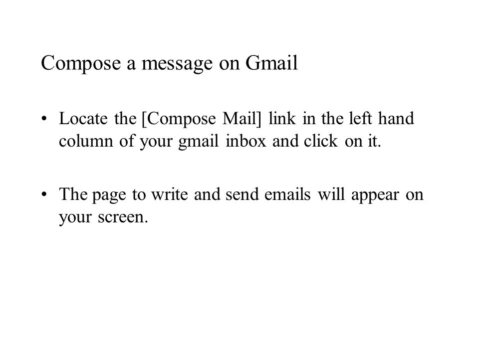 Compose a message on Gmail Locate the [Compose Mail] link in the left hand column of your gmail inbox and click on it.