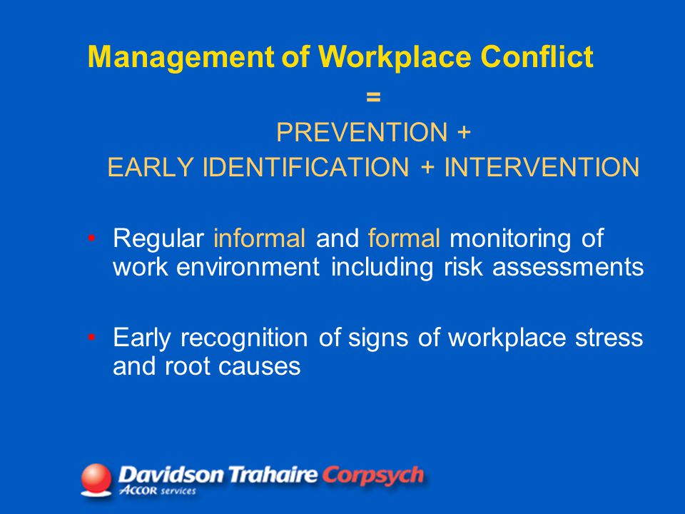 Management of Workplace Conflict = PREVENTION + EARLY IDENTIFICATION + INTERVENTION Regular informal and formal monitoring of work environment including risk assessments Early recognition of signs of workplace stress and root causes