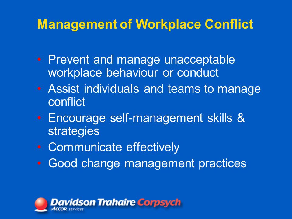 Management of Workplace Conflict Prevent and manage unacceptable workplace behaviour or conduct Assist individuals and teams to manage conflict Encourage self-management skills & strategies Communicate effectively Good change management practices