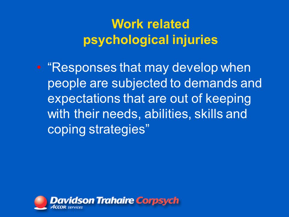 Work related psychological injuries Responses that may develop when people are subjected to demands and expectations that are out of keeping with their needs, abilities, skills and coping strategies