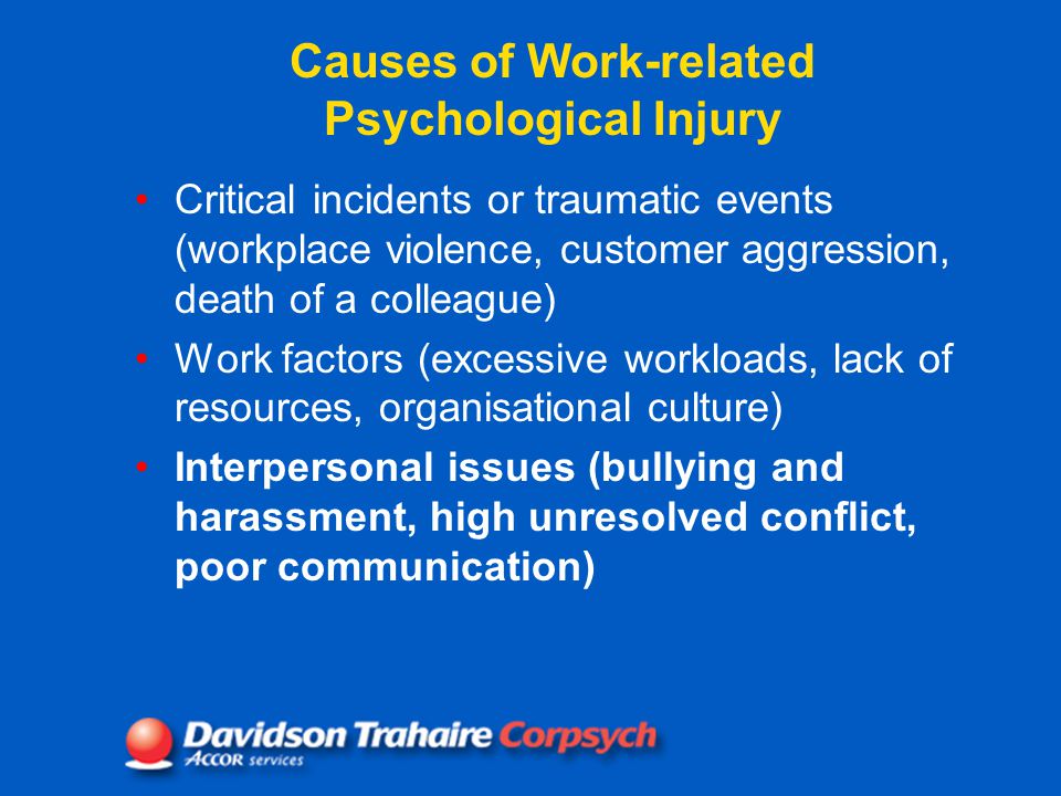 Causes of Work-related Psychological Injury Critical incidents or traumatic events (workplace violence, customer aggression, death of a colleague) Work factors (excessive workloads, lack of resources, organisational culture) Interpersonal issues (bullying and harassment, high unresolved conflict, poor communication)