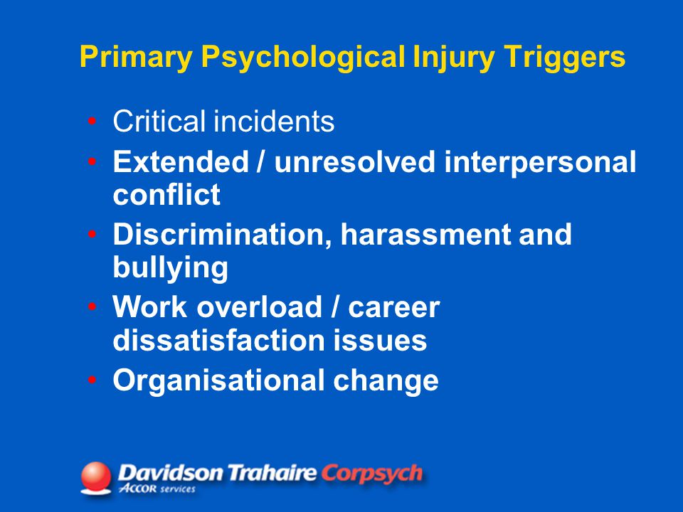 Primary Psychological Injury Triggers Critical incidents Extended / unresolved interpersonal conflict Discrimination, harassment and bullying Work overload / career dissatisfaction issues Organisational change