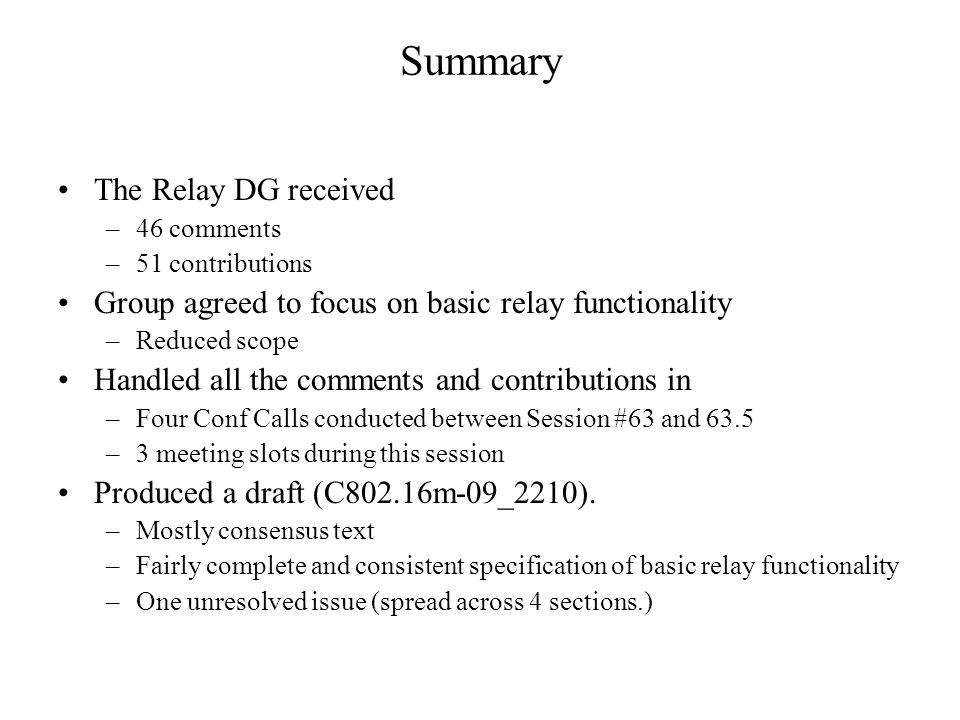 Summary The Relay DG received –46 comments –51 contributions Group agreed to focus on basic relay functionality –Reduced scope Handled all the comments and contributions in –Four Conf Calls conducted between Session #63 and 63.5 –3 meeting slots during this session Produced a draft (C802.16m-09_2210).