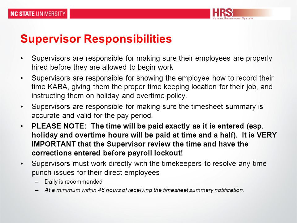 Supervisor Responsibilities Supervisors are responsible for making sure their employees are properly hired before they are allowed to begin work Supervisors are responsible for showing the employee how to record their time KABA, giving them the proper time keeping location for their job, and instructing them on holiday and overtime policy.