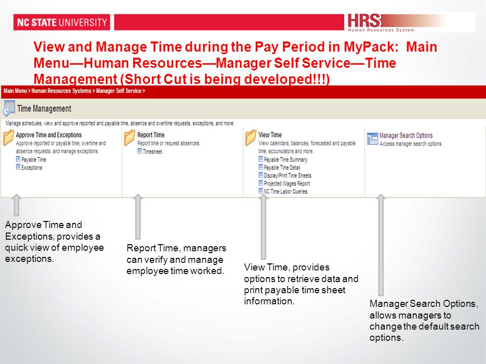 View and Manage Time during the Pay Period in MyPack: Main Menu—Human Resources—Manager Self Service—Time Management (Short Cut is being developed!!!) Approve Time and Exceptions, provides a quick view of employee exceptions.