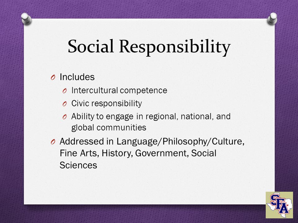 Social Responsibility O Includes O Intercultural competence O Civic responsibility O Ability to engage in regional, national, and global communities O Addressed in Language/Philosophy/Culture, Fine Arts, History, Government, Social Sciences