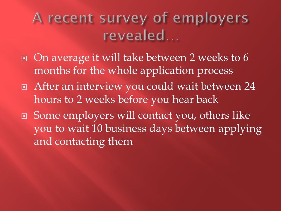  On average it will take between 2 weeks to 6 months for the whole application process  After an interview you could wait between 24 hours to 2 weeks before you hear back  Some employers will contact you, others like you to wait 10 business days between applying and contacting them
