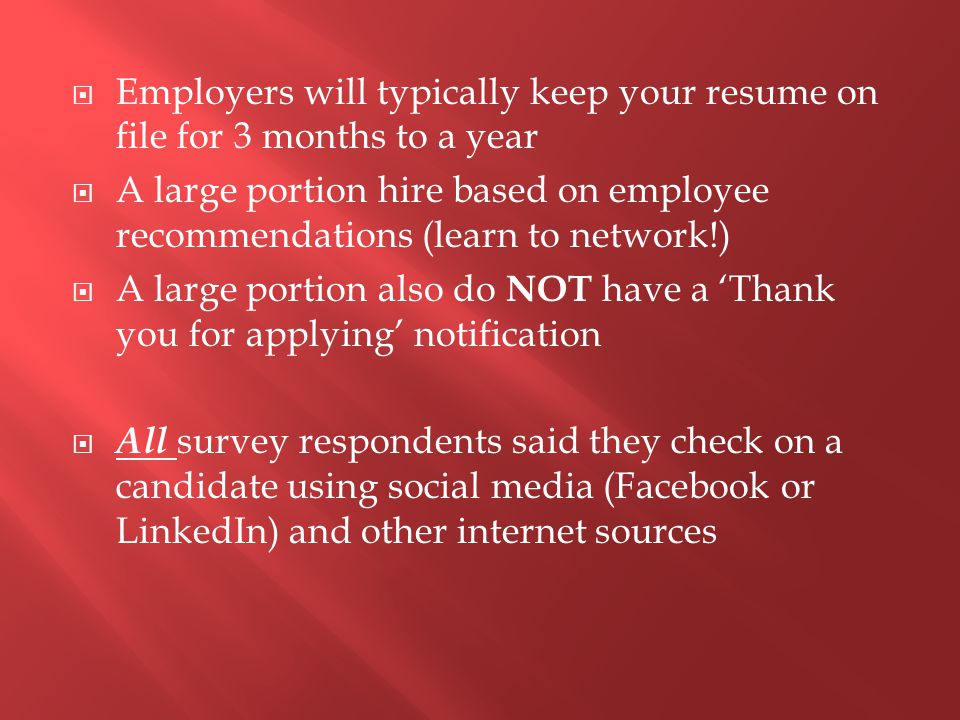  Employers will typically keep your resume on file for 3 months to a year  A large portion hire based on employee recommendations (learn to network!)  A large portion also do NOT have a ‘Thank you for applying’ notification  All survey respondents said they check on a candidate using social media (Facebook or LinkedIn) and other internet sources