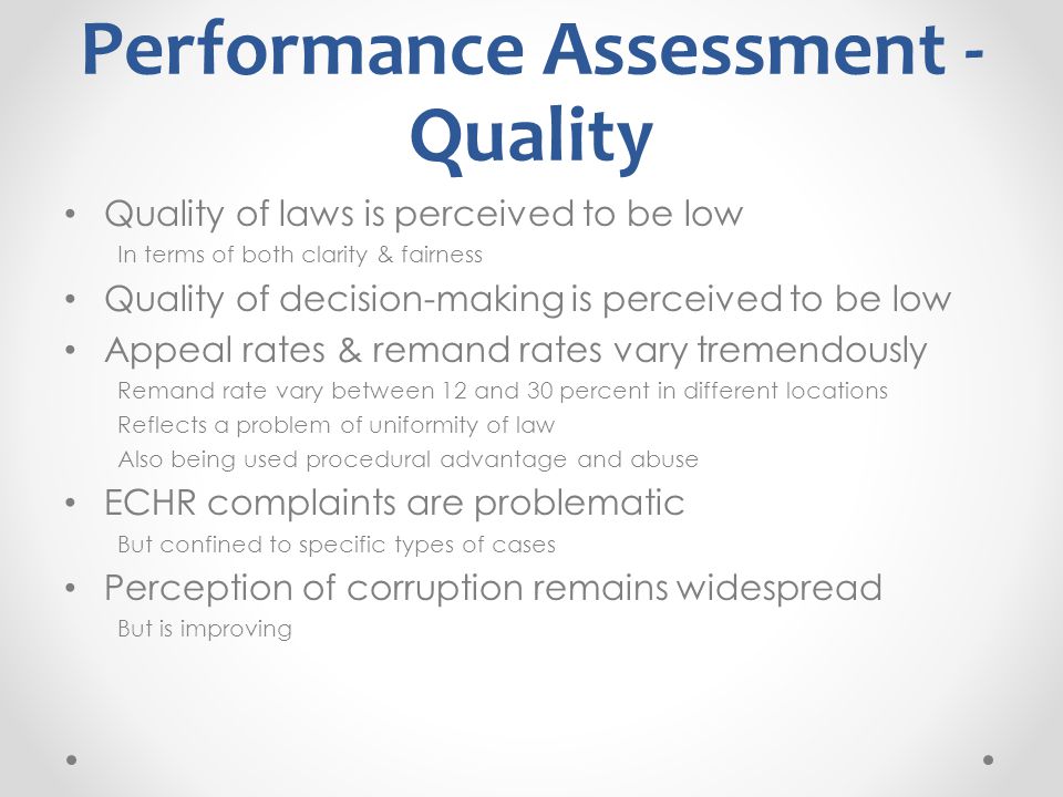 Performance Assessment - Quality Quality of laws is perceived to be low In terms of both clarity & fairness Quality of decision-making is perceived to be low Appeal rates & remand rates vary tremendously Remand rate vary between 12 and 30 percent in different locations Reflects a problem of uniformity of law Also being used procedural advantage and abuse ECHR complaints are problematic But confined to specific types of cases Perception of corruption remains widespread But is improving