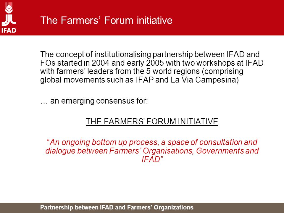 Partnership between IFAD and Farmers Organizations The Farmers’ Forum initiative The concept of institutionalising partnership between IFAD and FOs started in 2004 and early 2005 with two workshops at IFAD with farmers’ leaders from the 5 world regions (comprising global movements such as IFAP and La Via Campesina) … an emerging consensus for: THE FARMERS’ FORUM INITIATIVE An ongoing bottom up process, a space of consultation and dialogue between Farmers’ Organisations, Governments and IFAD