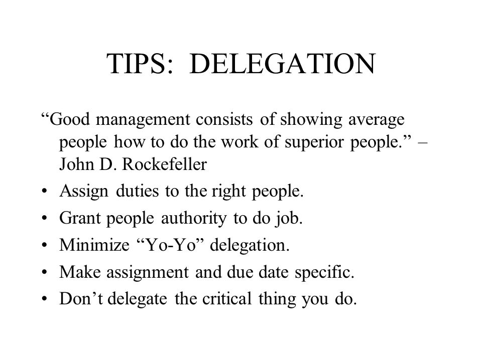 TIPS: DELEGATION Good management consists of showing average people how to do the work of superior people. – John D.