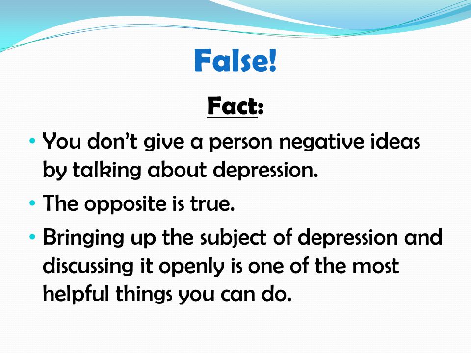 False. Fact: You don’t give a person negative ideas by talking about depression.