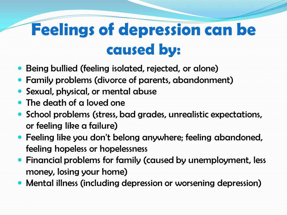 Feelings of depression can be caused by: Being bullied (feeling isolated, rejected, or alone) Family problems (divorce of parents, abandonment) Sexual, physical, or mental abuse The death of a loved one School problems (stress, bad grades, unrealistic expectations, or feeling like a failure) Feeling like you don t belong anywhere; feeling abandoned, feeling hopeless or hopelessness Financial problems for family (caused by unemployment, less money, losing your home) Mental illness (including depression or worsening depression)