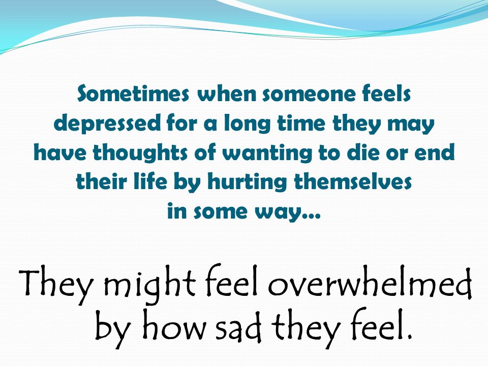 Sometimes when someone feels depressed for a long time they may have thoughts of wanting to die or end their life by hurting themselves in some way… They might feel overwhelmed by how sad they feel.