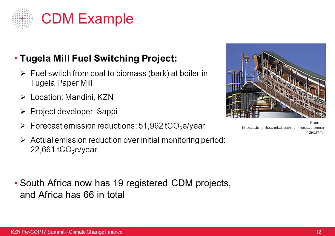 KZN Pre-COP17 Summit – Climate Change Finance12 CDM Example Tugela Mill Fuel Switching Project:  Fuel switch from coal to biomass (bark) at boiler in Tugela Paper Mill  Location: Mandini, KZN  Project developer: Sappi  Forecast emission reductions: 51,962 tCO 2 e/year  Actual emission reduction over initial monitoring period: 22,661 tCO 2 e/year South Africa now has 19 registered CDM projects, and Africa has 66 in total Source:   ndex.html