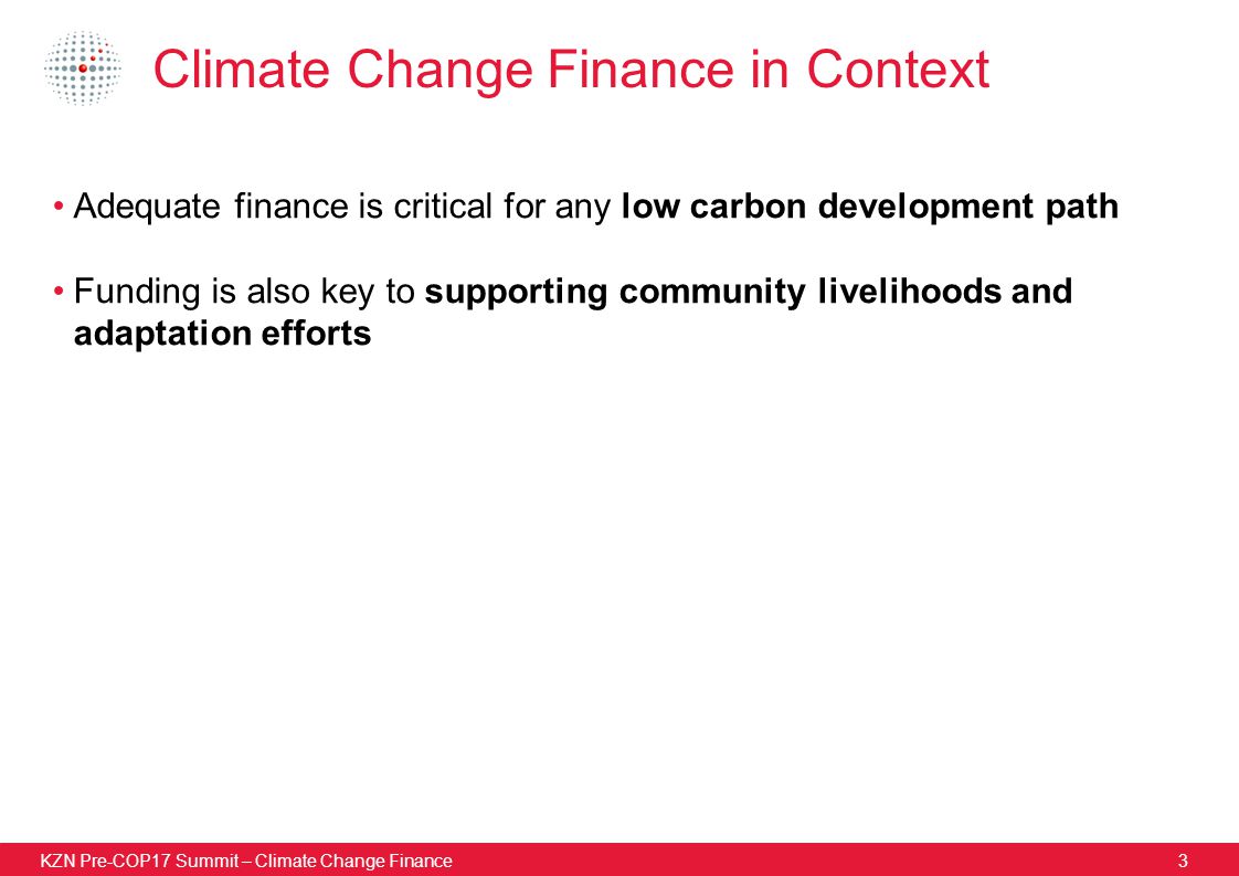 KZN Pre-COP17 Summit – Climate Change Finance3 Climate Change Finance in Context Adequate finance is critical for any low carbon development path Funding is also key to supporting community livelihoods and adaptation efforts