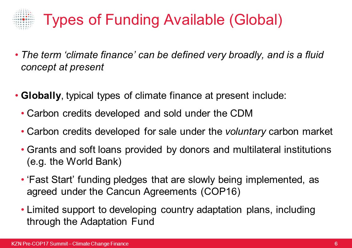KZN Pre-COP17 Summit – Climate Change Finance6 Types of Funding Available (Global) The term ‘climate finance’ can be defined very broadly, and is a fluid concept at present Globally, typical types of climate finance at present include: Carbon credits developed and sold under the CDM Carbon credits developed for sale under the voluntary carbon market Grants and soft loans provided by donors and multilateral institutions (e.g.