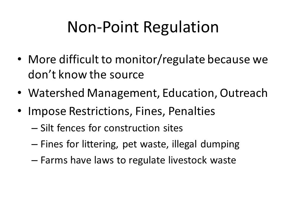 Non-Point Regulation More difficult to monitor/regulate because we don’t know the source Watershed Management, Education, Outreach Impose Restrictions, Fines, Penalties – Silt fences for construction sites – Fines for littering, pet waste, illegal dumping – Farms have laws to regulate livestock waste