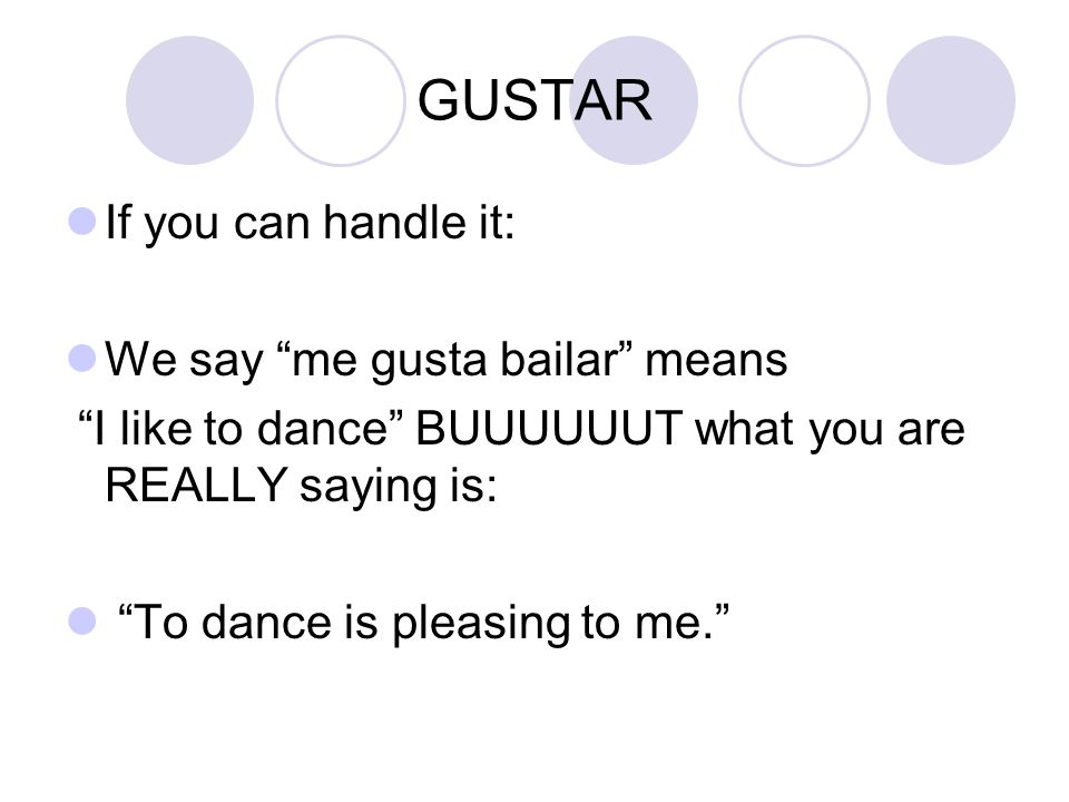 GUSTAR If you can handle it: We say me gusta bailar means I like to dance BUUUUUUT what you are REALLY saying is: To dance is pleasing to me.