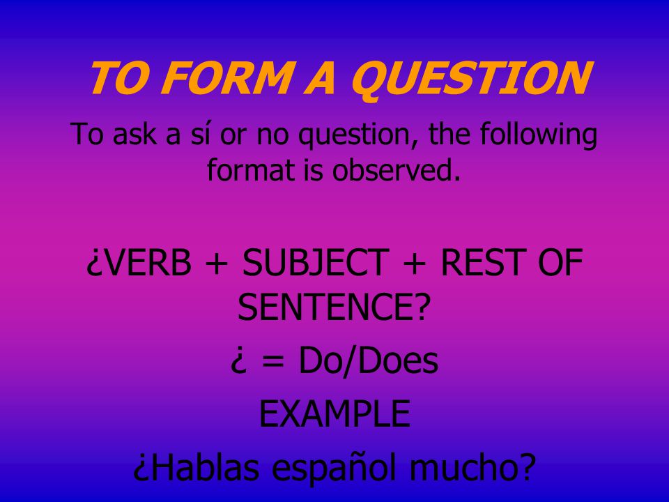 TO FORM A QUESTION To ask a sí or no question, the following format is observed.