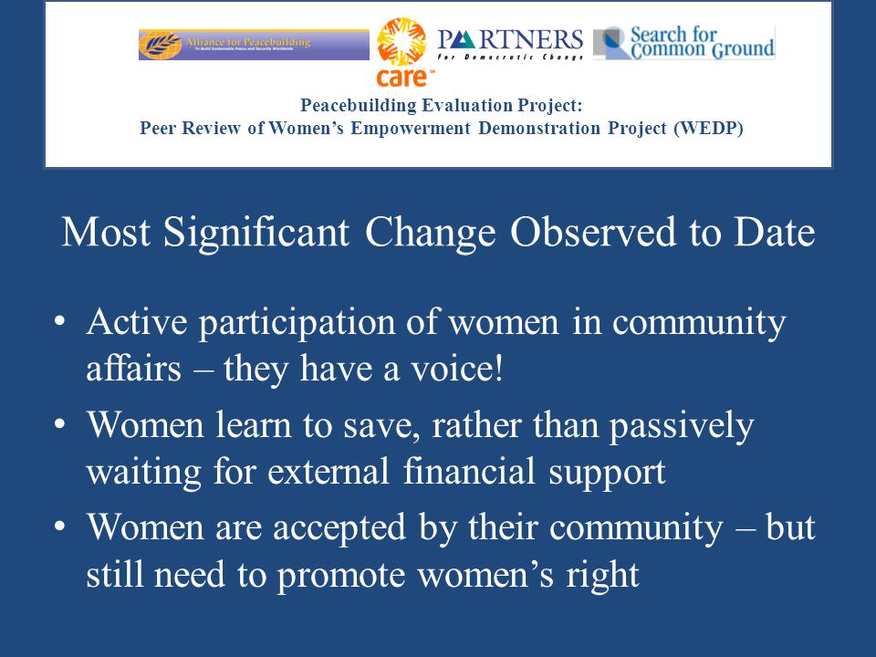 Peacebuilding Evaluation Project: Peer Review of Women’s Empowerment Demonstration Project (WEDP) Most Significant Change Observed to Date Active participation of women in community affairs – they have a voice.