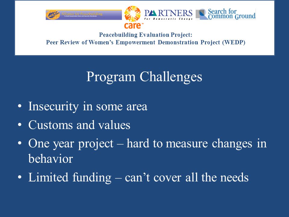 Peacebuilding Evaluation Project: Peer Review of Women’s Empowerment Demonstration Project (WEDP) Program Challenges Insecurity in some area Customs and values One year project – hard to measure changes in behavior Limited funding – can’t cover all the needs