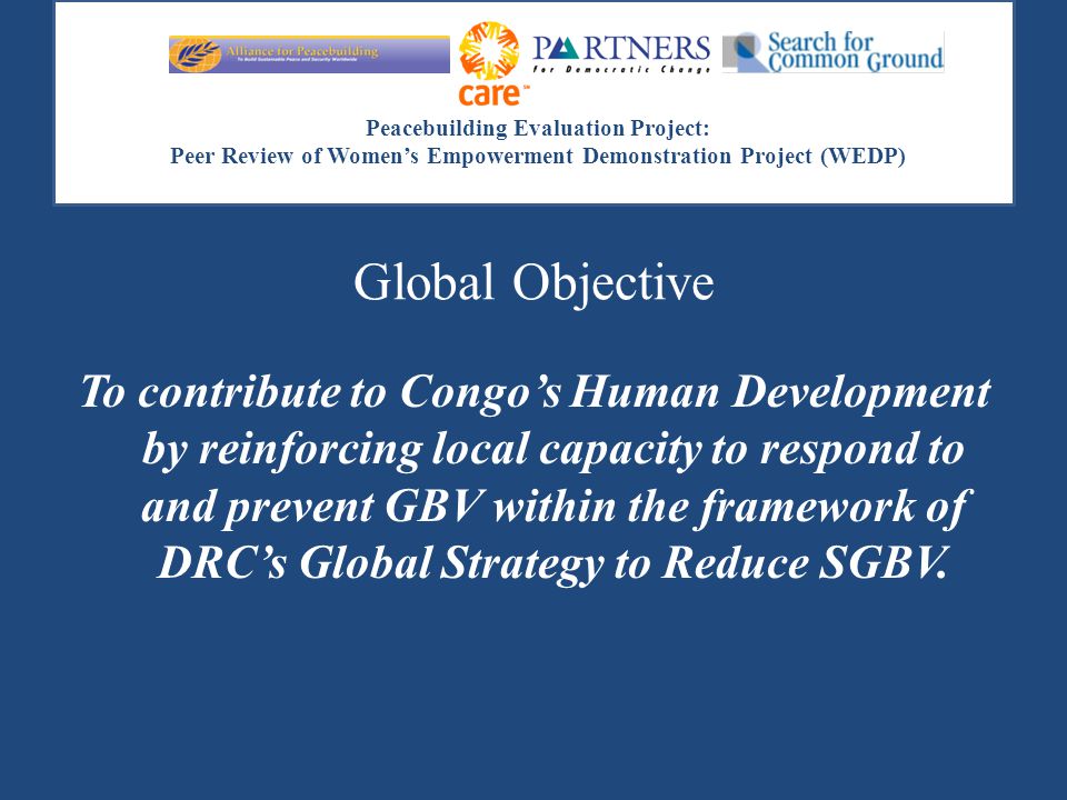 Peacebuilding Evaluation Project: Peer Review of Women’s Empowerment Demonstration Project (WEDP) Global Objective To contribute to Congo’s Human Development by reinforcing local capacity to respond to and prevent GBV within the framework of DRC’s Global Strategy to Reduce SGBV.