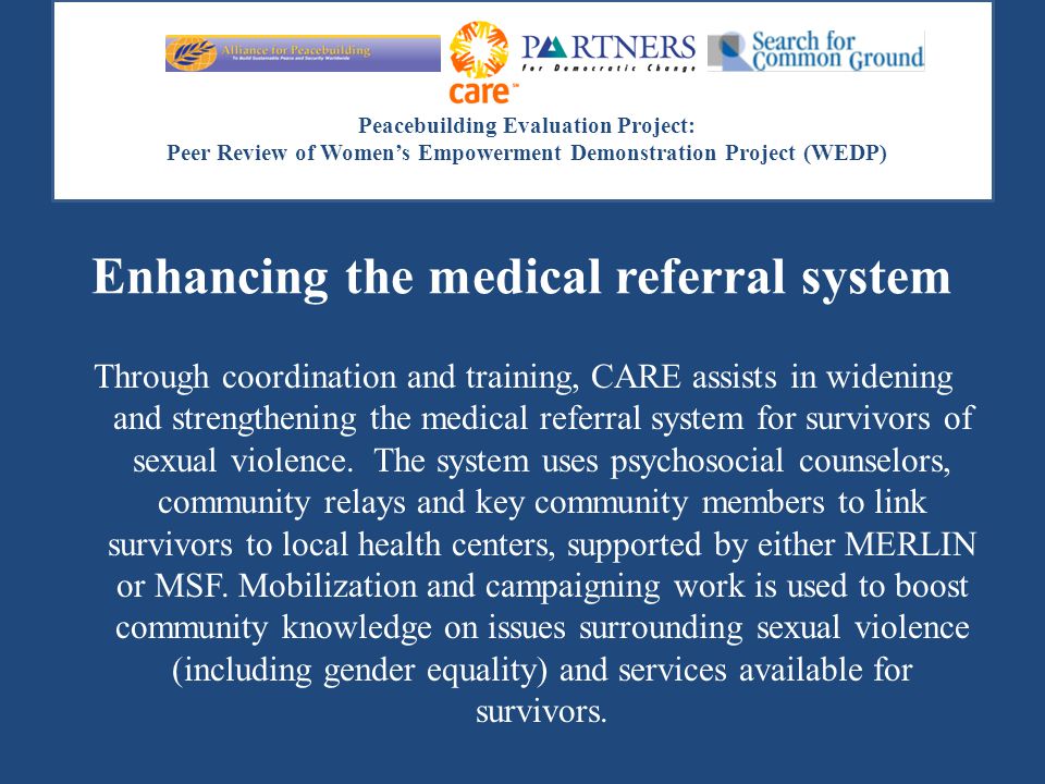 Peacebuilding Evaluation Project: Peer Review of Women’s Empowerment Demonstration Project (WEDP) Enhancing the medical referral system Through coordination and training, CARE assists in widening and strengthening the medical referral system for survivors of sexual violence.