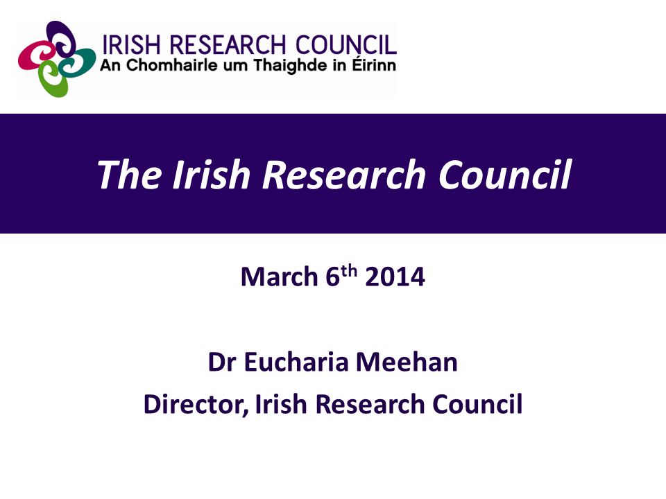 The Irish Research Council March 6 th 2014 Dr Eucharia Meehan Director, Irish Research Council