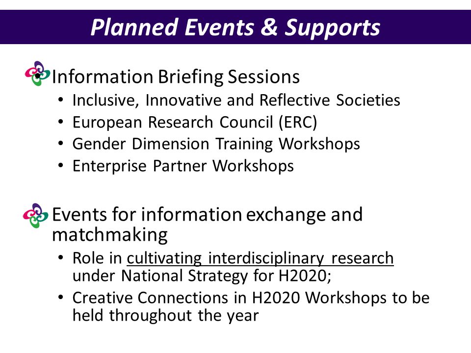 Planned Events & Supports Information Briefing Sessions Inclusive, Innovative and Reflective Societies European Research Council (ERC) Gender Dimension Training Workshops Enterprise Partner Workshops Events for information exchange and matchmaking Role in cultivating interdisciplinary research under National Strategy for H2020; Creative Connections in H2020 Workshops to be held throughout the year
