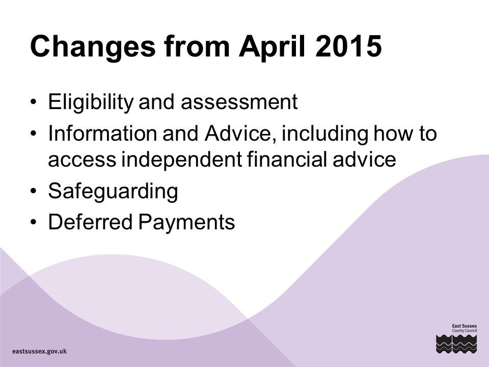Changes from April 2015 Eligibility and assessment Information and Advice, including how to access independent financial advice Safeguarding Deferred Payments