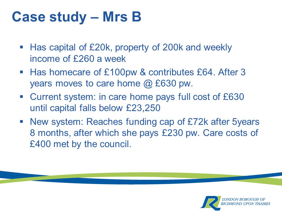 Case study – Mrs B  Has capital of £20k, property of 200k and weekly income of £260 a week  Has homecare of £100pw & contributes £64.
