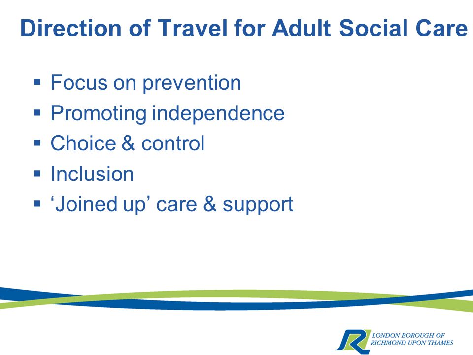 Direction of Travel for Adult Social Care  Focus on prevention  Promoting independence  Choice & control  Inclusion  ‘Joined up’ care & support