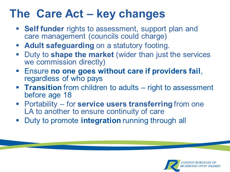 The Care Act – key changes  Self funder rights to assessment, support plan and care management (councils could charge)  Adult safeguarding on a statutory footing.