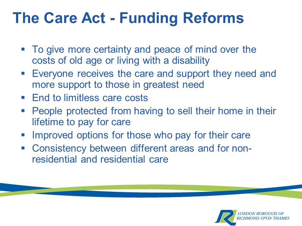 The Care Act - Funding Reforms  To give more certainty and peace of mind over the costs of old age or living with a disability  Everyone receives the care and support they need and more support to those in greatest need  End to limitless care costs  People protected from having to sell their home in their lifetime to pay for care  Improved options for those who pay for their care  Consistency between different areas and for non- residential and residential care