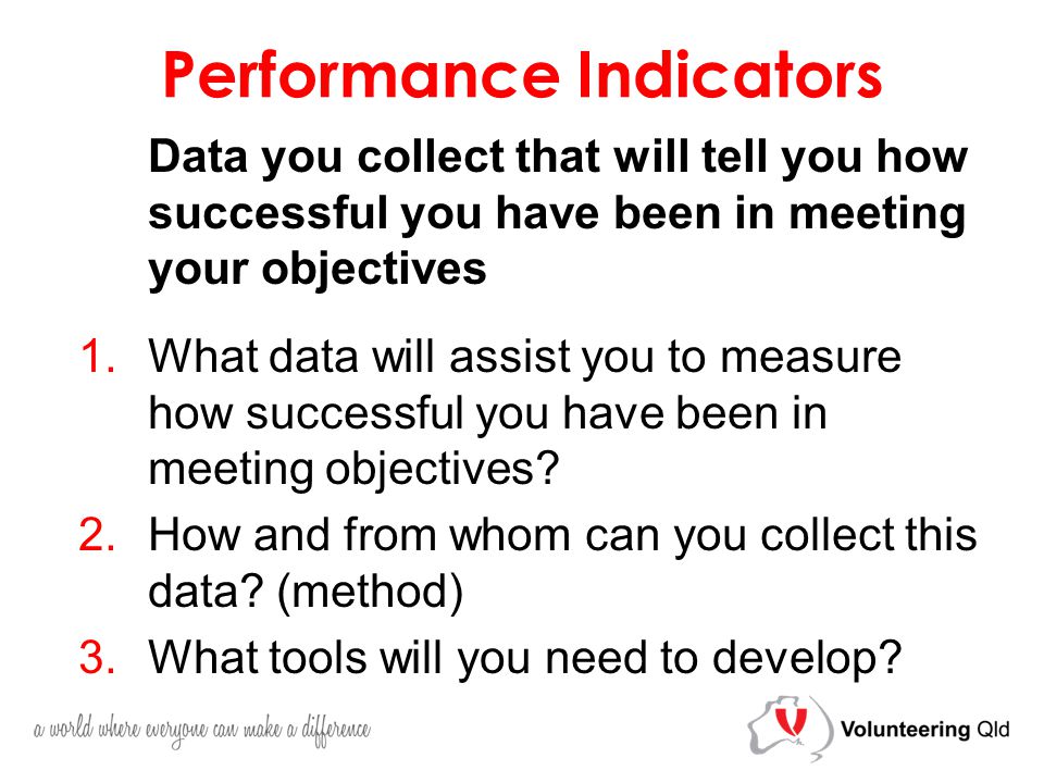 Performance Indicators Data you collect that will tell you how successful you have been in meeting your objectives 1.What data will assist you to measure how successful you have been in meeting objectives.
