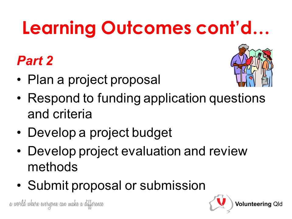 Learning Outcomes cont’d… Part 2 Plan a project proposal Respond to funding application questions and criteria Develop a project budget Develop project evaluation and review methods Submit proposal or submission