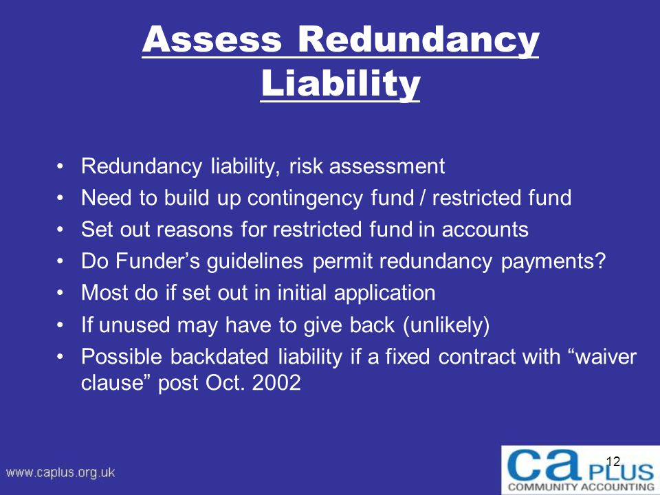 12 Assess Redundancy Liability Redundancy liability, risk assessment Need to build up contingency fund / restricted fund Set out reasons for restricted fund in accounts Do Funder’s guidelines permit redundancy payments.