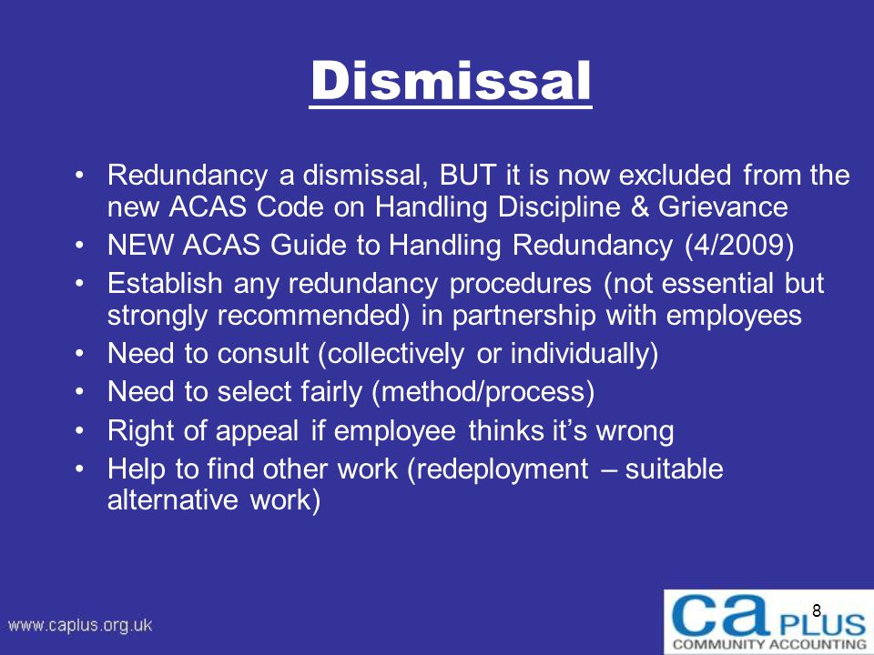 8 Dismissal Redundancy a dismissal, BUT it is now excluded from the new ACAS Code on Handling Discipline & Grievance NEW ACAS Guide to Handling Redundancy (4/2009) Establish any redundancy procedures (not essential but strongly recommended) in partnership with employees Need to consult (collectively or individually) Need to select fairly (method/process) Right of appeal if employee thinks it’s wrong Help to find other work (redeployment – suitable alternative work)