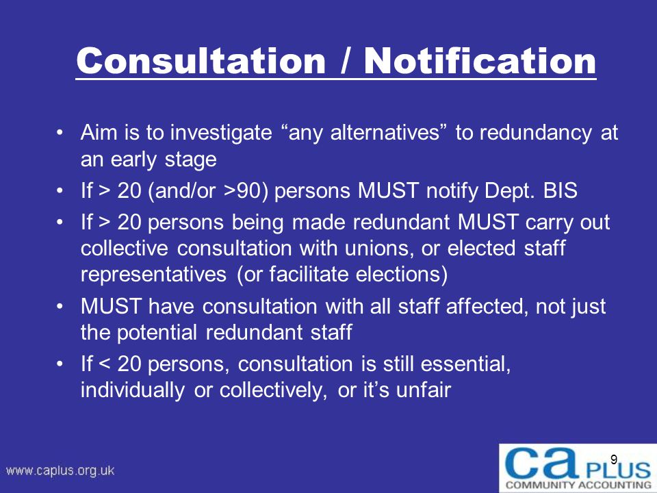 9 Consultation / Notification Aim is to investigate any alternatives to redundancy at an early stage If > 20 (and/or >90) persons MUST notify Dept.