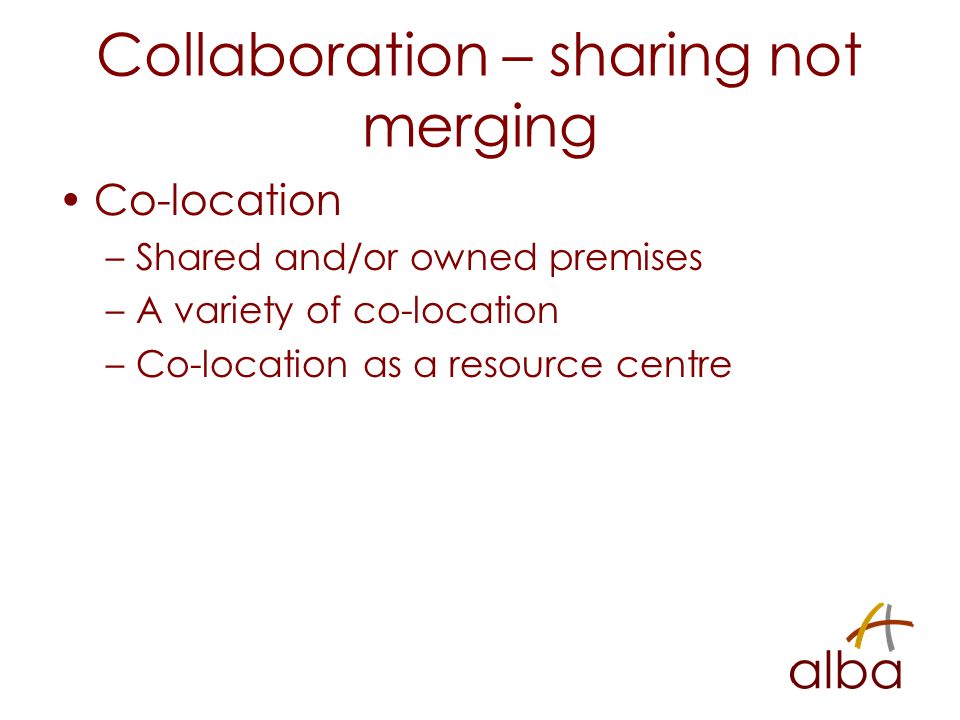 Collaboration – sharing not merging Co-location –Shared and/or owned premises –A variety of co-location –Co-location as a resource centre