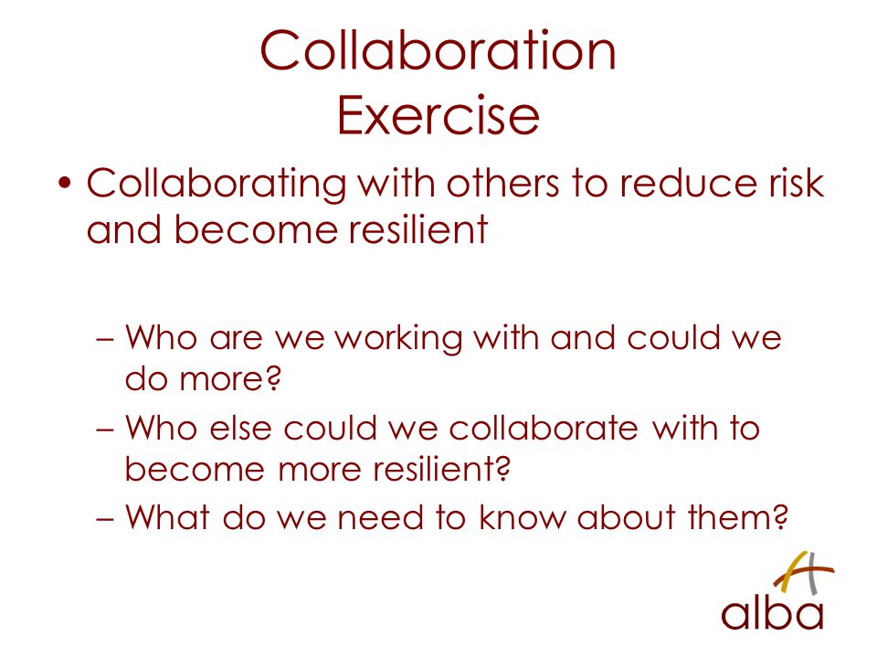 Collaboration Exercise Collaborating with others to reduce risk and become resilient –Who are we working with and could we do more.