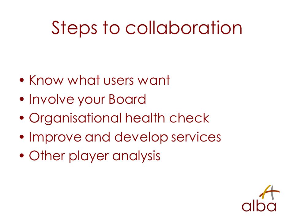 Steps to collaboration Know what users want Involve your Board Organisational health check Improve and develop services Other player analysis